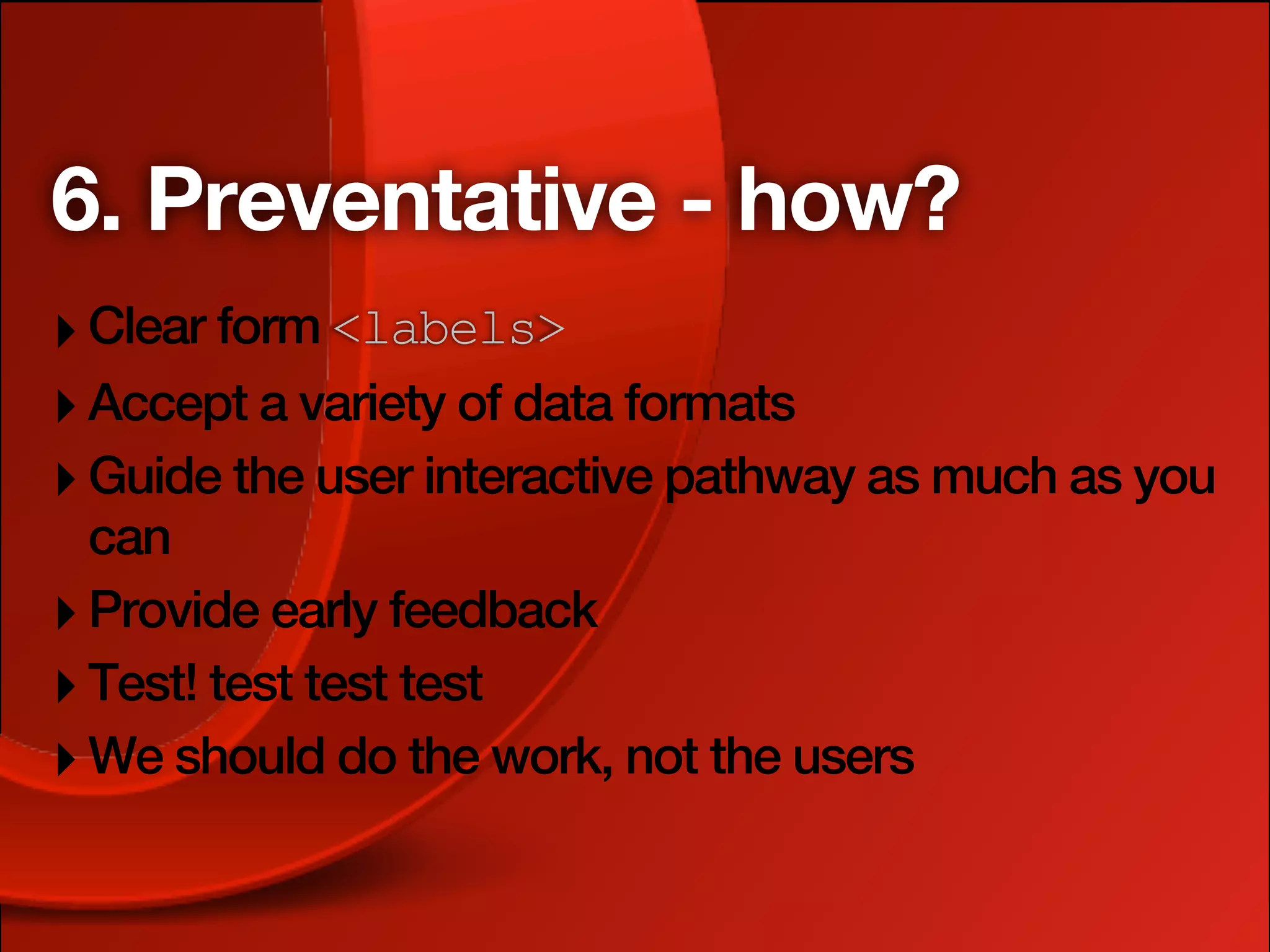 6. Preventative - how?
‣ Clear form <labels>
‣ Accept a variety of data formats
‣ Guide the user interactive pathway as much as you
  can
‣ Provide early feedback
‣ Test! test test test
‣ We should do the work, not the users
 