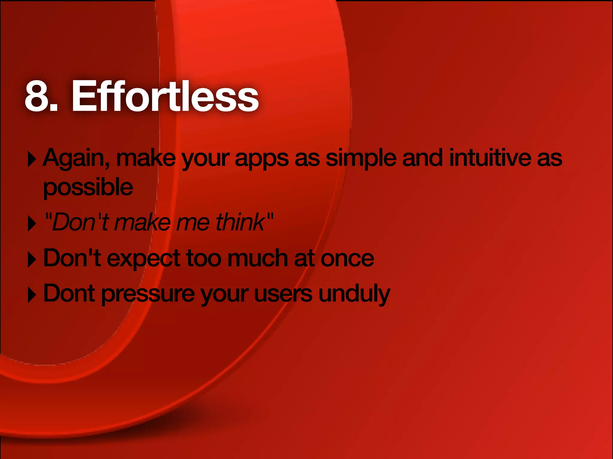 8. Effortless
‣ Again, make your apps as simple and intuitive as
  possible
‣ "Don't make me think"
‣ Don't expect too much at once
‣ Dont pressure your users unduly
 