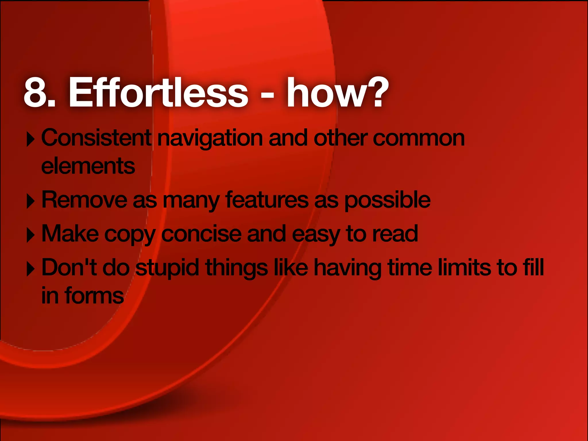 8. Effortless - how?
‣ Consistent navigation and other common
  elements
‣ Remove as many features as possible
‣ Make copy concise and easy to read
‣ Don't do stupid things like having time limits to fill
  in forms
 