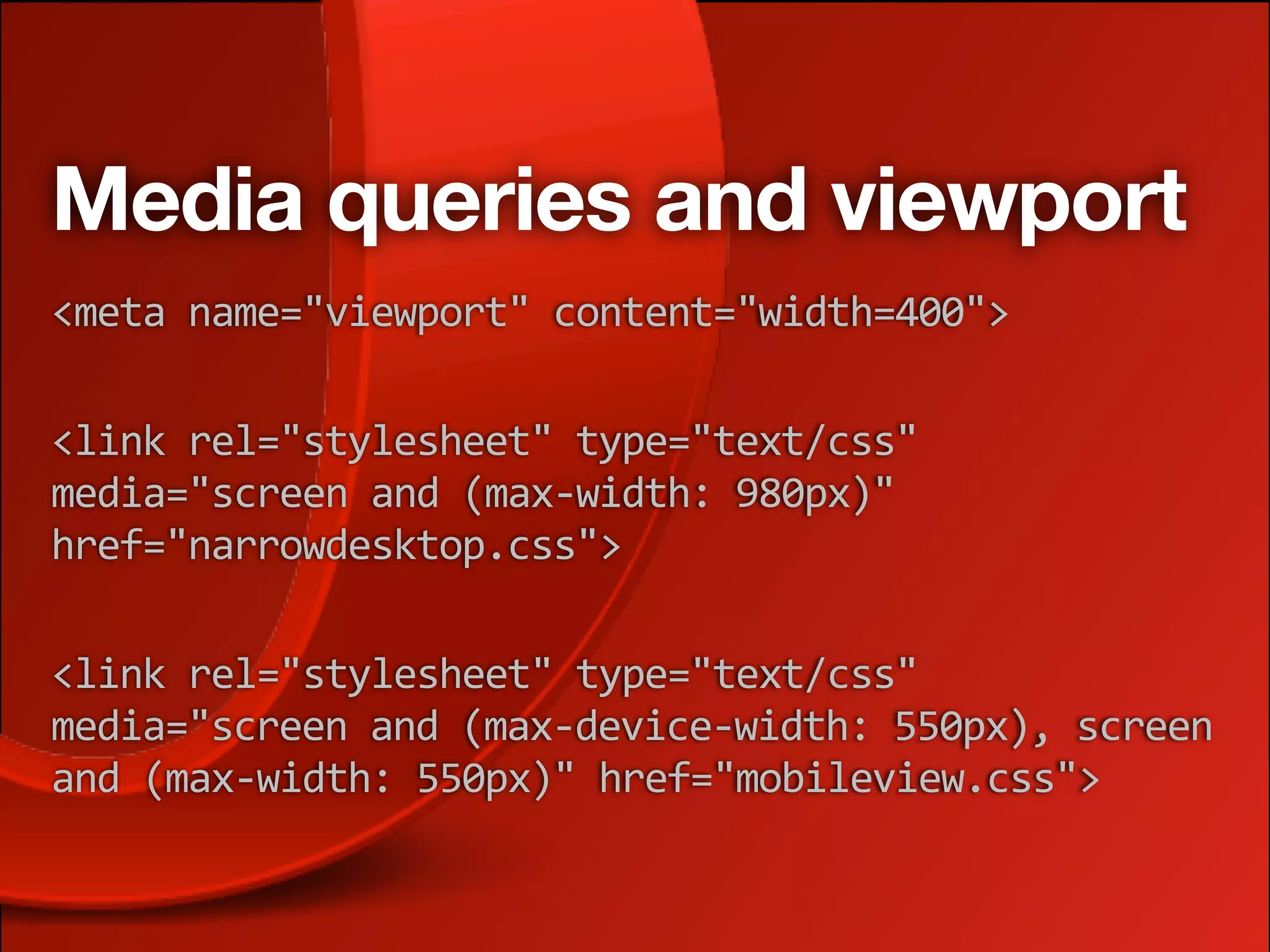 Media queries and viewport
<meta name="viewport" content="width=400">

<link rel="stylesheet" type="text/css" 
media="screen and (max‐width: 980px)" 
href="narrowdesktop.css">

<link rel="stylesheet" type="text/css" 
media="screen and (max‐device‐width: 550px), screen 
and (max‐width: 550px)" href="mobileview.css">
 