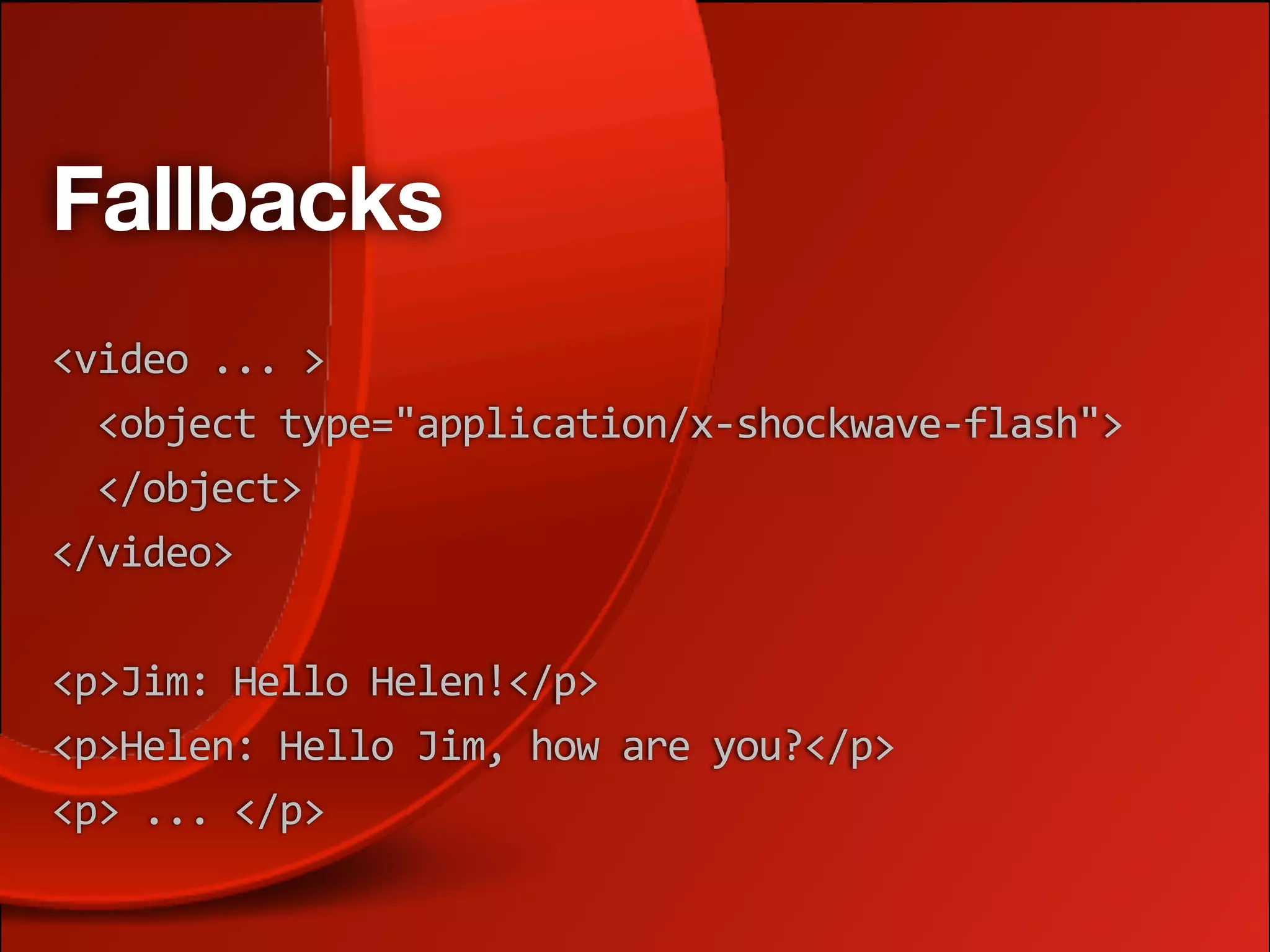 Fallbacks
<video ... >
  <object type="application/x‐shockwave‐flash">
  </object>
</video>

<p>Jim: Hello Helen!</p>
<p>Helen: Hello Jim, how are you?</p>
<p> ... </p>
 
