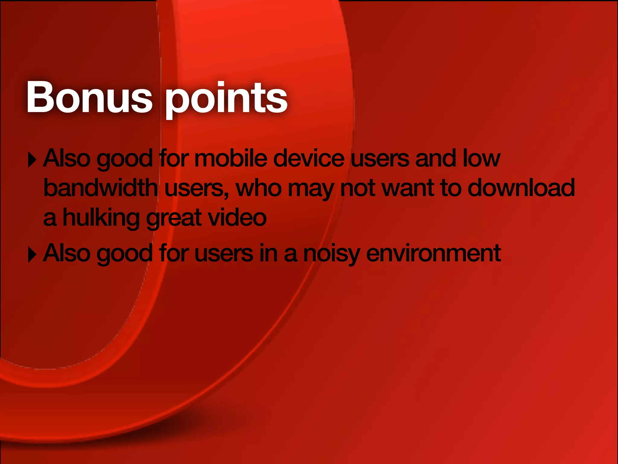Bonus points
‣ Also good for mobile device users and low
  bandwidth users, who may not want to download
  a hulking great video
‣ Also good for users in a noisy environment
 
