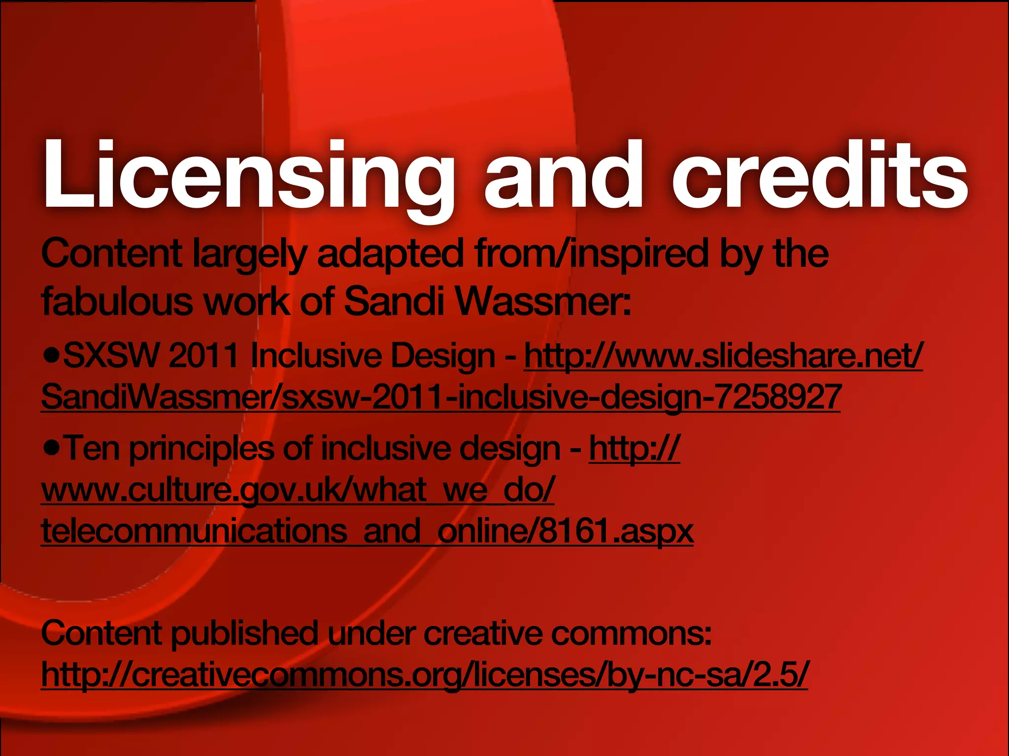 Licensing and credits
Content largely adapted from/inspired by the
fabulous work of Sandi Wassmer:
•SXSW 2011 Inclusive Design - http://www.slideshare.net/
SandiWassmer/sxsw-2011-inclusive-design-7258927
•Ten principles of inclusive design - http://
www.culture.gov.uk/what_we_do/
telecommunications_and_online/8161.aspx

Content published under creative commons:
http://creativecommons.org/licenses/by-nc-sa/2.5/
 
