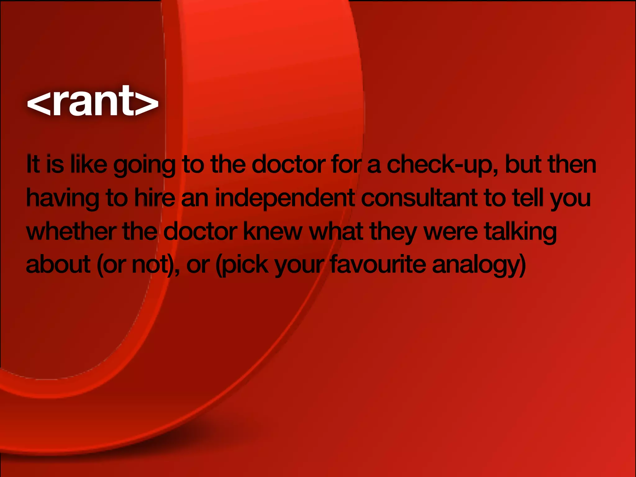 <rant>
It is like going to the doctor for a check-up, but then
having to hire an independent consultant to tell you
whether the doctor knew what they were talking
about (or not), or (pick your favourite analogy)
 