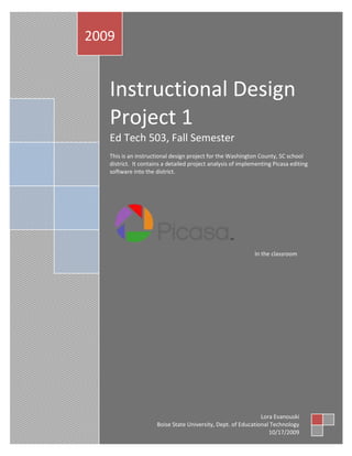 Instructional Design Project 1Ed Tech 503, Fall SemesterThis is an instructional design project for the Washington County, SC school district.  It contains a detailed project analysis of implementing Picasa editing software into the district.In the classroom2009Lora EvanouskiBoise State University, Dept. of Educational Technology10/17/2009<br />Table of Contents TOC  quot;
1-3quot;
    Table of Contents PAGEREF _Toc243658269  2Overview PAGEREF _Toc243658270  2ID Model and Rationalization PAGEREF _Toc243658271  3Context Analysis PAGEREF _Toc243658272  4Learner Analysis PAGEREF _Toc243658273  5Survey PAGEREF _Toc243658274  7Learning Task PAGEREF _Toc243658275  10Learning Goal PAGEREF _Toc243658276  10Task Analysis PAGEREF _Toc243658277  10Learning Objectives PAGEREF _Toc243658278  11Main Objectives PAGEREF _Toc243658279  12Assessment PAGEREF _Toc243658280  12Formative Assessment PAGEREF _Toc243658281  13Summative Assessment PAGEREF _Toc243658282  13Appendix A PAGEREF _Toc243658283  14Appendix B PAGEREF _Toc243658284  15Learning Objectives Table 1 PAGEREF _Toc243658285  15Appendix C PAGEREF _Toc243658286  16Learning Objectives continued PAGEREF _Toc243658287  16Appendix D PAGEREF _Toc243658288  17Learning Objectives continued PAGEREF _Toc243658289  17Appendix E PAGEREF _Toc243658290  18Learning Objectives continued PAGEREF _Toc243658291  18Entry Level Skills PAGEREF _Toc243658292  18Trouble shooting PAGEREF _Toc243658293  18Bibliography PAGEREF _Toc243658294  20<br />Overview<br />The Washington County School district has requested an in-service training workshop be conducted for the 160 teachers within their district for the use of Picasa, free editing software.  It has been predetermined that all teachers are fluent in English and computer skills range from novice to expert.  There will be a 3 hour time limit on training available to all participants.  There are a limited number of computers, 40, so the arrangement of groups will be; two groups of 80 participants each receiving 1.5 hours of training on the computer.  Because of the arrangement of computers, pairs of learners will also be grouped together.   Each group will follow the same pattern of learning. <br /> The training will start out with approximately 15 minutes of explaining what Picasa is and demonstrations of what Picasa can be used for via projected images on a whiteboard. The following hour will culminate with the teacher/learners navigating through the Picasa program (formative assessment).  In the remaining 15 minutes having utilized all tools within the tool bar of Picasa, there will be a demonstration of the Picasa project by creating an online portfolio with uploaded images through the use of blogs or class web page.  Finally, the teacher/learners will teach their own classroom of students the same program to show mastery of learned skills (summative assessment).  <br />Picasa is as stated above, free editing software, and can be implemented with ease.  Picasa was acquired by Google in 2004 CITATION unk09  1033   (Wikipedia, 2009).  By going online to the internet, anyone can have instant access to this program.  It is very user friendly and will support many different platforms and operating systems.  The benefits to teachers implementing such a program are countless.  For example, a teacher can create an online diary of class projects.  This is just one versatile application for Picasa.  The following Instructional Design Plan is how this course was created.<br />ID Model and Rationalization<br />This plan will follow the Gagne model of 9 Events CITATION Rag05  1033   (Smith & Ragan, 2005).  The 9 events include the following items gain attention, inform learners of objective, stimulate recall of prior learning, present stimulus material, provide learner guidance, elicit performance, provide feedback, assess performance and enhance retention and transfer CITATION Rag05  1033   (Smith & Ragan, 2005).  The 9 events are laid out in a hierarchy procedure starting with gain attention following thru to enhance retention and transfer.<br />I chose this plan because it is considered a systematic approach to learning for inquiry based learning.  Instead of tying a training module to “just pass the test” the trainer must dig deeper to stimulate and arouse new skills to transfer to the work environment.  It can be adapted to a group or individuals based on learner needs.  These 9 events are related to the learning outcomes while the instruction supports the internal process CITATION Rag05  1033   (Smith & Ragan, 2005).  Because the model is highly saturated with outcomes based on behaviors resulting from the training, learning will occur.<br />Context Analysis<br />Because the Washington SC has already implemented a training program, there is sufficient need to have the training.  There are various stakeholders involved in this process.  First, I will start with the technology coordinator at the school site along with the administrators.  An interview or survey must be done to gain understanding of the complexities of the technology environment.  This interview could be done over the phone, in person or thru email.  Follow up is to be expected to resolve any unclear directives.  The next set of surveys’ would be to gain any and all information about the location from the major stakeholders in the lesson which includes the administration, teachers, technology techs and teacher assistants.  It would be necessary to gain as much information as possible about the history, culture, morale and social aspects of the school.  This could be done thru email for expediency.  I would pose questions such as; how much the computers are used?  What are they primarily used for?  Who primarily uses them?  How the educational faculty views technology?  These would all be asked in a general broad category to gain a better grasp for the atmosphere of the educational community at Washington, SC.<br />The next concern to be addressed is the physical location of the computer lab.  How is the lab laid out?  Are there 40 working computers?  Will there also be laptops available or desk tops or both?  Will the computer room allow for group interactions?  Will it allow for group demonstrations?  When filling the seats at the training session will there be physical room for groups of 2 or more?  These questions would be addressed by walking the site and visiting with educational administration on the premises.  <br />Beyond the physicality of the lab the consideration of broadband access must be addressed.  What type do they currently sustain?  Is there internet access allowing Google Picasa to be implemented?  Do they allow backup storage of any computer files and images?  Is there internet access allowed at any time or are there constraints?  Who usually takes care of the lab, is it all the teachers or a specialized teacher?  Who or what is the help desk?  When can they be reached or accessed?  What happens if breakdowns occur?  Do they have a backup plan?<br />Finally, accounting for reasons why the administration and other stakeholders want to implement new technology into their existing program needs to be addressed.  Questions such as is this; technology that the district will insist all teachers utilize?  Will the district want to integrate this technology into everyday applications?  Will the learners have the tools, time, space etc. to put these new skills to use?  Will there be a support program for the new technology?<br />These questions and considerations need to be addressed through surveys and interviews whether face to face, phone or email.  Proper understanding of the learning environment cannot happen without proper clarification of context.<br />Learner Analysis<br />The analysis of the learner will be done primarily through phone surveys and interviews.  The basis for this plan of attack is to make contact with the stakeholders on an intimate level, calling with a human voice.  In doing so and making this connection, the learners will assume a role of responsibility in their own learning.  A series of 10 questions will be asked to probe the emotions of using technology and editing in the classroom on an everyday basis.  This survey will be done at random generated from the computer choosing 30% of the names from the 160 participants. <br /> The survey will be a survey in the form of an email sent out to the learners to evaluate their entry level skill and experience, attitudes, preferred learning styles and motivations/interests.  First and foremost the survey needs to address the entry level skills of the learners.  The questions need to be specific and pointed to find out where they have experience using technology i.e. computer and also software.  The basic question is, do you own a computer?  What kind of computer do you own?  The next set of questions concern software usage such as; what types of software are you familiar with and are you familiar with editing software?<br />The applications portion of the survey will need to be considered to evaluate how the learner uses the computer.  The questions such as; have you ever used image editing software, which ones are you familiar with, and how have you used them, are important to establish for skill level and also comfort level.  Indicating if the learner has ever installed a program is equally necessary.  Learning style can also be an issue when teaching adults.  Asking questions such as, what type of learning style do you prefer (Visual, Auditory, Kinesthetic) can set the tone for the design course.  Other important aspects of adult learning to consider are group work, collaborative work but work independently or solitary?  These answers will generate what type of layout in the physical room to be used; groupings of learners or individual work.  It will also define the layout of the training module; work with a large group or with the intent of using the entire 90 min for 2 groups on “show” and send them home to practice with a follow up 90 of “tell” and display the work or something completely different.    <br />Finally attitudes, motivation/interest would need to be considered.  If the learners have a lack of motivation and interest the course of training would be a waste of time, money and effort.  In assessing these qualities, questions need to be raised about their “feelings” or comfort levels towards technology and using it in the classroom.  Additional questions about why they want to use editing software, comfort level of using editing software, how they plan to use the software in real life situation and what the expectations of the software come must be addressed.<br />The needs of the learners must be assessed in order to form an actionable design plan.  If the right questions are asked then the needs, wants, desires and expectations of the learners can be accomplished.  <br />Survey<br />The survey will be 16 questions sent out through email to their school email address using Google Documents.  It will be sent out 4 weeks before the training is to take place allowing for 5 day response time.  It will be sent to all 160 participants.  The survey link is <br />http://bit.ly/3LkBj7<br />The survey indicates that 150 teachers responded within set time frame.  Of the 150 respondents, 4 indicated little or no use of computers in their daily lives.  While in contrast, 7 respondents indicated extensive use of the computer.  The rest of the respondents, 139 indicated varying degrees of use.  The course design should reflect most learners fall into the midrange category of usage.  Strong experienced learners should be grouped with less experienced learners.  This grouping does two things:  it encourages both parties to collaborate and both can learn from each other.  This chart reflects usage:<br />The next chart indicates what types of software used.  It reflects more wide spread usage with windows rather than with a mac.  The programs used with all 150 respondents reported using most often include word and excel.  There were 7 respondents that have fully utilized Picasa, Fireworks and Photoshop. The 139 respondents stated varying degrees of use of editing software.  While the 4 remaining respondents had no experience using Picasa or any editing software.  While the varying degrees of usage and experience of editing software will show the designer that collaborative groups should be utilized; this revelation indicates the experienced users will be utilized in helping and coaching less experienced users.  The chart indicates:<br />This chart indicates how the participants learn the best, their preferred learning style.  The majority are visual and/or kinesthetic.   The survey indicated 2 learners are auditory, 8 “other”, 80 visual and 60 kinesthetic.  For the designer, this is important information to consider.  This will be the building blocks of the class- how to set up the groups.  The charts reflect using groups and collaboration for effective learning to occur.  Because the majority of learners are either visual and/or kinesthetic learning style this must be the dominant learning path for the designer.  The use of visual aids (white boards, computer and handouts) and hands on style must accompany this training module.  Having highlighters at the ready will also increase the effects of learning.  In the instruction, emphasizing key points with activities will be very effective in retaining information.  The chart reflects:<br />Finally motivation/interest and attitudes must be considered.  In the survey, 2 participants indicated no or low interest in using editing software.  In contrast 43 respondents indicated high interest in using editing software, while the remaining 105 respondents indicated varying degrees of interest and motivation.  Determining the motivational needs and attitudes of the learners will help shape and define the course.  Because there is an overwhelming desire to learn and implement editing software, grouping the highly motivated with lesser motivated will increase and generate more learning.  The chart indicates:<br />In conclusion the survey respondents have a need, desire and motivation to fulfill this training module. The designer must consider grouping experienced learners coupled with physical hands on activities in order for learning to be enhanced and retained.  <br />Learning Task <br />Learning Goal<br />Given Picasa editing software the learner will utilize it to create an online image album in a class web page or blog.<br />Task Analysis<br />This task consists of taking pictures from the following source digital camera, preexisting images, memory stick or cd.  Following the creation of an online album or movie/slideshow, it will be uploaded to either the class web page or a preapproved blog location.  A concept map has been provided for the task.  (Larger view on p. 19, use as handouts if needed)<br />Learning Objectives<br />The objectives consist of 4 main learning objectives.  The objectives have various subordinate objectives.  Because of using technology, entry level skills must be met before entering the training module.  Overview tables are shown in Appendix B-E.<br />Main Objectives:<br />,[object Object]