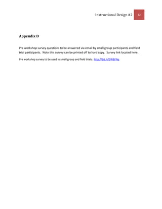 After discussion learners will demonstrate knowledge by evidencing saved albumMatrix of Objectives, Bloom's Taxonomy, Instructional Strategies, and Types of Learning<br />Objective Number (1)Bloom’s Taxonomy Classification (2)Strategy to be employed to teach the objective (3)Type of Learning (4)1.0Application/knowledgeSProcedure/Psychomotor1.1Application/knowledgeSConcept/Psychomotor1.1.1Application/knowledgeSConcept/Psychomotor1.1.1.1Application/knowledgeSProcedure/Psychomotor1.1.1.2AnalyzeSPrinciple2.0Application/analyzeSConcept/Psychomotor2.1ApplicationSDeclarative/Procedure/Psychomotor2.1.1Knowledge/application/analyzeSDeclarative/Concept2.1.2Knowledge/application/analyzeSProcedure/Principle/Psychomotor2.1.3Knowledge/application/analyzeGProcedure/Principle/Psychomotor2.2ApplicationSDeclarative/Procedure/Psychomotor2.2.1Knowledge/analyzeSDeclarative/Concept2.2.2Knowledge/application/analyzeGProcedure/Principle/Psychomotor2.3ApplicationSDeclarative/Procedure/Psychomotor2.3.1Application/analyzeSConcept/Psychomotor2.3.1.1Knowledge/analyzeSDeclarative/Concept2.3.1.2Knowledge/application/analyzeGProcedure/Principle/Psychomotor2.4ApplicationSDeclarative/Procedure/Psychomotor2.4.1Application/analyzeSConcept/Psychomotor2.4.1.1Knowledge/analyzeSDeclarative/Concept2.4.1.2Knowledge/application/analyzeGProcedure/Principle/Psychomotor2.5ApplicationSDeclarative/Procedure/Psychomotor2.5.1Application/analyzeSConcept/Psychomotor2.5.1.1Knowledge/analyzeSDeclarative/Concept2.5.1.2Knowledge/application/analyzeGProcedure/Principle/Psychomotor3.0Application/knowledge/SynthesisSProcedure/Psychomotor3.1Application/synthesisSDeclarative/Procedure/Psychomotor3.1.1Application/synthesisSProcedure/Principle/Psychomotor3.1.2Application/synthesisSProcedure/Principle/Psychomotor3.1.3Application/synthesisSProcedure/Principle/Psychomotor4.0Knowledge/application/synthesisSConcept/Procedure/Psychomotor4.1Application/EvaluationGConcept/Procedure/Psychomotor<br />John Keller’s MOTIVATIONAL CATEGORIES OF THE ARCS MODEL<br />Categories & SubcategoriesProcess QuestionsATTENTIONA.1. Perceptual arousalA.2. Inquiry arousalA.3. VariabilityThe workshop will begin with a short but captivating slideshow on using Picasa with favorite photos from instructor’s computer.  Questions about memories and organization will be posed after slideshow.  Have you ever had a photo you wanted to showcase but couldn’t find it?  Have you ever had a photo that was out of focus or grainy?  Is there a way to fix the problem that won’t cost anything? As workshop continues more examples of photo editing uses will be explored to reinforce the importance of the subject.RELEVANCER.1. Goal orientationR.2. Motive matchingR.3. FamiliarityAt the beginning of the workshop the instructor will go over the 4 main objectives of the workshop. This will be done by referencing questions to participants.  Have them share reasons why they are taking workshop.The web album will be something to take with the learner to share with family, friends and co-workers from their own home.CONFIDENCEC.1. Learning requirementsC.2. Success opportunitiesC.3.  Personal controlThe learners will be given an agenda of the skills that are required of the workshop.  An example of a printed photo web album will be given to groups to visualize ultimate goal.Instructor feedback will be given to encourage learners.  Because there will be group dynamics, feedback within the group will be encouraged.At the end of the workshop, learners will showcase their web album to the entire class.  This will also give the entire class an opportunity to give and get feedback.SATISFACTIONS.1.  Natural consequencesS.2. Positive consequencesS.3. EquityThe final goal is to create a web album to be used in the learner’s personal and/or work life.Learners will have the opportunity to share web albums with family, classmates and co-workers.The final product of making a web album consisting of 5 images will allow learners to see the requirement for all is equal and consistent during the instruction.(Keller, 1987, p. 2)<br />John Keller’s MOTIVATIONAL DESIGN ACTIVITIES AND PROCESS QUESTIONS<br />Categories & SubcategoriesProcess QuestionsDEFINEAudience motivation analysisMotivational objectivesMotivational criterion measuresThe participants are motivated through social interaction as the main medium.In order to capture the social issues of the workshop participants will be encouraged to work closely with a partner as well as a group.  Seating arrangements can help secure social integration. To determine if the social aspects work will be through observation of group dynamics.DESIGNGenerate potential strategiesSelect strategiesIntegrate strategiesStrategies can be in the form of having participants partner up, sitting next to each other, across from each other, rectangle or in a square.The layout of the room dictates having the instructor make a rectangle.  This allows the participants to interact but also see the examples on the white board.DEVELOPPrepare motivational materialsEnhance existing instructional materialsDevelopmental testIn using motivational strategies use humor, stories that are relevant to the participants about losing pictures and visual demonstrations.Find relevant pictures and stories to tell about participants that live in the Treasure Valley.Conduct a survey from a test group to find out hobbies, activities and social interaction patterns.PILOTImplement with T-popEvaluate effectsCertify or reviseOrganize and create a 10 question survey reflecting attitudes and motivations of participants.Expected and unexpected consequences from the workshop will be detected through observations and feedback.  A checklist will be kept to examine effectiveness.The course should be re-evaluated before going on-line based on evidence collected from observations and feedback.  Going on-line will be evidenced by positive feedback and objectives being met without assistance from designer.<br />(Keller, 1987, p. 3)<br />Keller, J. M. (1987). “The systematic process of motivational design.” Performance & Instruction, 26 (9/10), 1-8.<br />Instructor Guide:<br />Introduction<br /> <br />(Introduction should last approximately 15 min.)<br />Gain attention:  To gain attention the instructor will discuss what Picasa is before having participants watch a small but captivating slide show demonstrating the abilities of Picasa.  It will have a voice over to explain what the software is capable of doing.  The instructor will show this at the inception of the workshop after everyone is seated and ready to learn.<br />Purpose:  The instructor will read aloud and show objectives on white board.  In reading and showing there is an emphasis of what is to be learned.  The learner will be able to the following or listen.  A handout will also be given showing the learner what will be accomplished in the 90 min workshop as well as a flow chart mimicking the steps. Main objectives listed below:<br />Given Picasa the learner will install Picasa