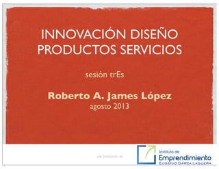 INNOVACIÓN DISEÑO
PRODUCTOS SERVICIOS
Roberto A. James López
agosto 2013
una producción de
sesión trEs
 