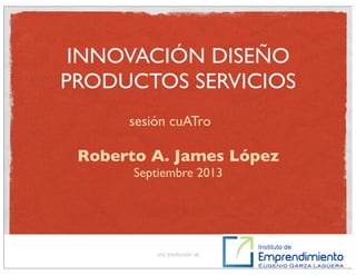 INNOVACIÓN DISEÑO
PRODUCTOS SERVICIOS
Roberto A. James López
Septiembre 2013
una producción de
sesión cuATro
 