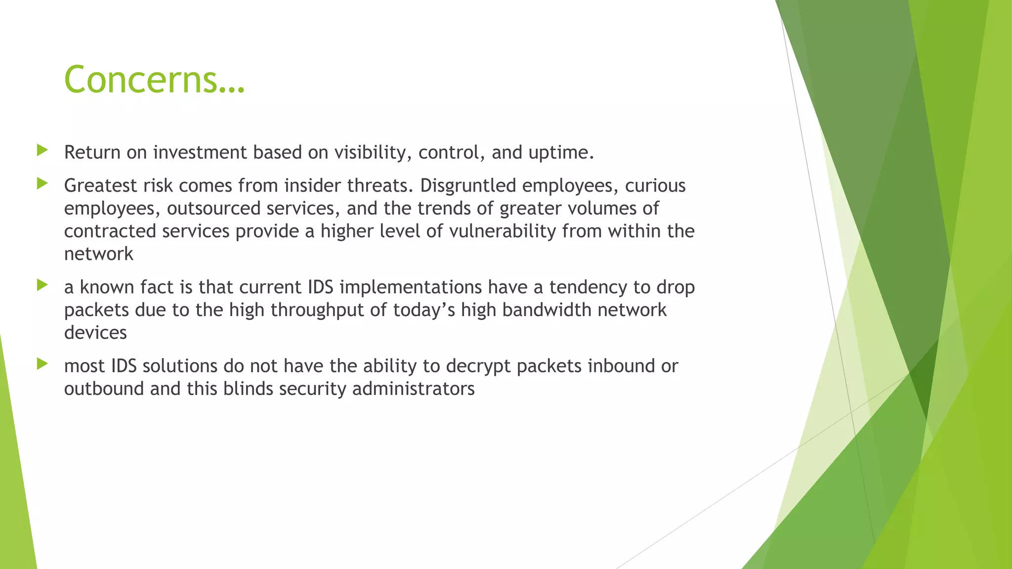 Concerns…
 Return on investment based on visibility, control, and uptime.
 Greatest risk comes from insider threats. Disgruntled employees, curious
employees, outsourced services, and the trends of greater volumes of
contracted services provide a higher level of vulnerability from within the
network
 a known fact is that current IDS implementations have a tendency to drop
packets due to the high throughput of today’s high bandwidth network
devices
 most IDS solutions do not have the ability to decrypt packets inbound or
outbound and this blinds security administrators
 