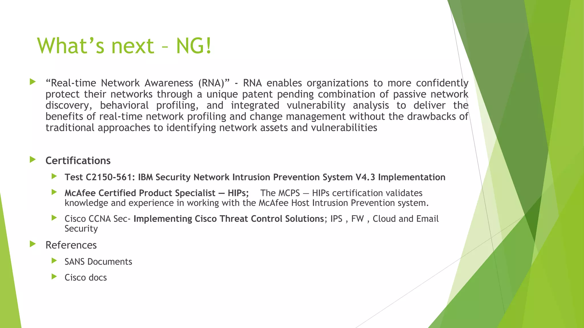 What’s next – NG!
 “Real-time Network Awareness (RNA)” - RNA enables organizations to more confidently
protect their networks through a unique patent pending combination of passive network
discovery, behavioral profiling, and integrated vulnerability analysis to deliver the
benefits of real-time network profiling and change management without the drawbacks of
traditional approaches to identifying network assets and vulnerabilities
 Certifications
 Test C2150-561: IBM Security Network Intrusion Prevention System V4.3 Implementation
 McAfee Certified Product Specialist — HIPs; The MCPS — HIPs certification validates
knowledge and experience in working with the McAfee Host Intrusion Prevention system.
 Cisco CCNA Sec- Implementing Cisco Threat Control Solutions; IPS , FW , Cloud and Email
Security
 References
 SANS Documents
 Cisco docs
 