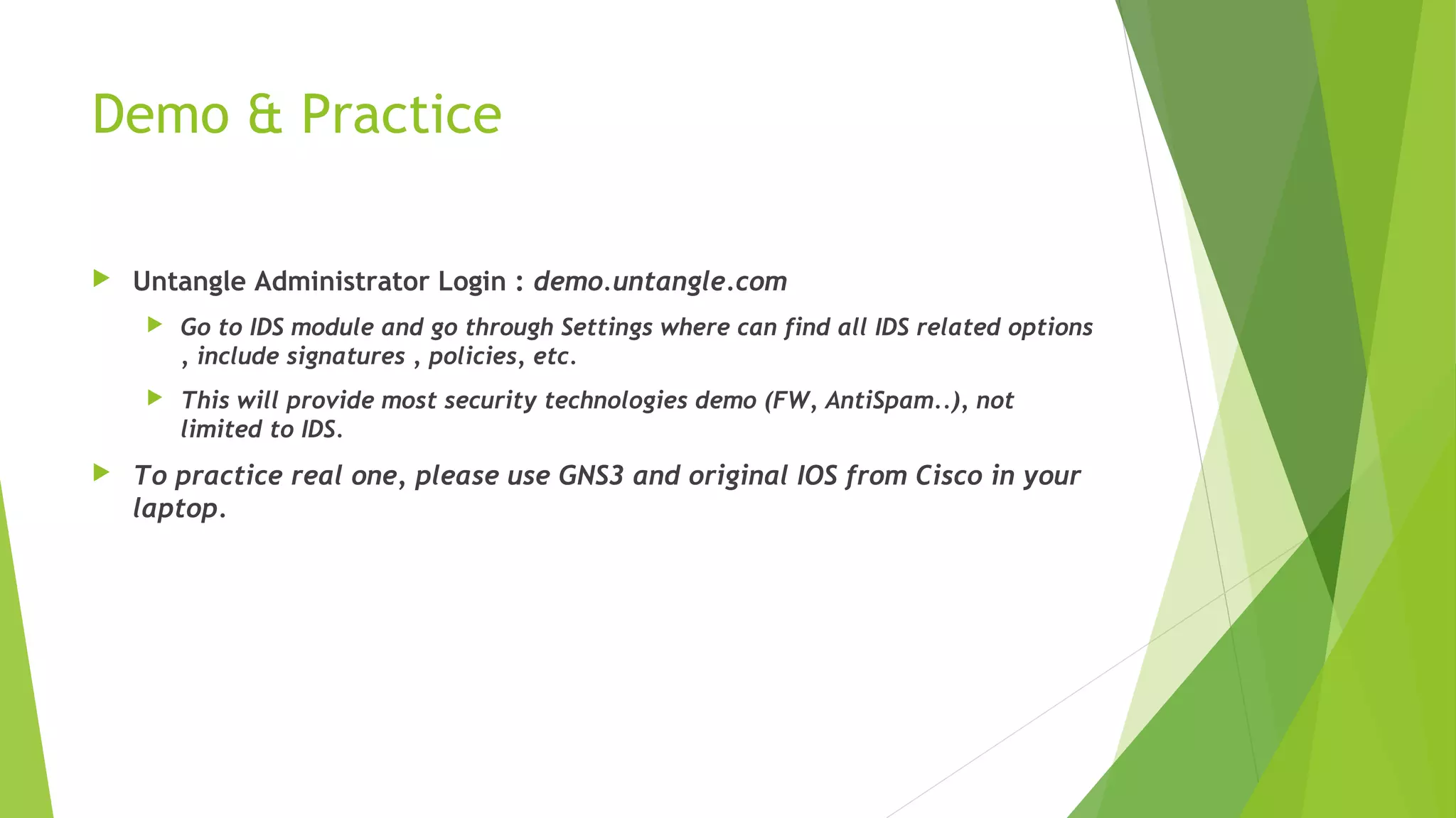 Demo & Practice
 Untangle Administrator Login : demo.untangle.com
 Go to IDS module and go through Settings where can find all IDS related options
, include signatures , policies, etc.
 This will provide most security technologies demo (FW, AntiSpam..), not
limited to IDS.
 To practice real one, please use GNS3 and original IOS from Cisco in your
laptop.
 