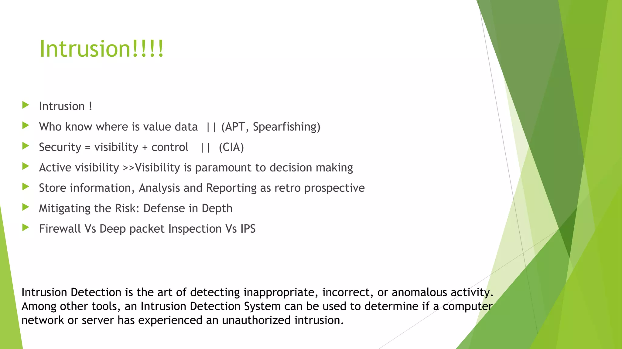 Intrusion!!!!
 Intrusion !
 Who know where is value data || (APT, Spearfishing)
 Security = visibility + control || (CIA)
 Active visibility >>Visibility is paramount to decision making
 Store information, Analysis and Reporting as retro prospective
 Mitigating the Risk: Defense in Depth
 Firewall Vs Deep packet Inspection Vs IPS
Intrusion Detection is the art of detecting inappropriate, incorrect, or anomalous activity.
Among other tools, an Intrusion Detection System can be used to determine if a computer
network or server has experienced an unauthorized intrusion.
 