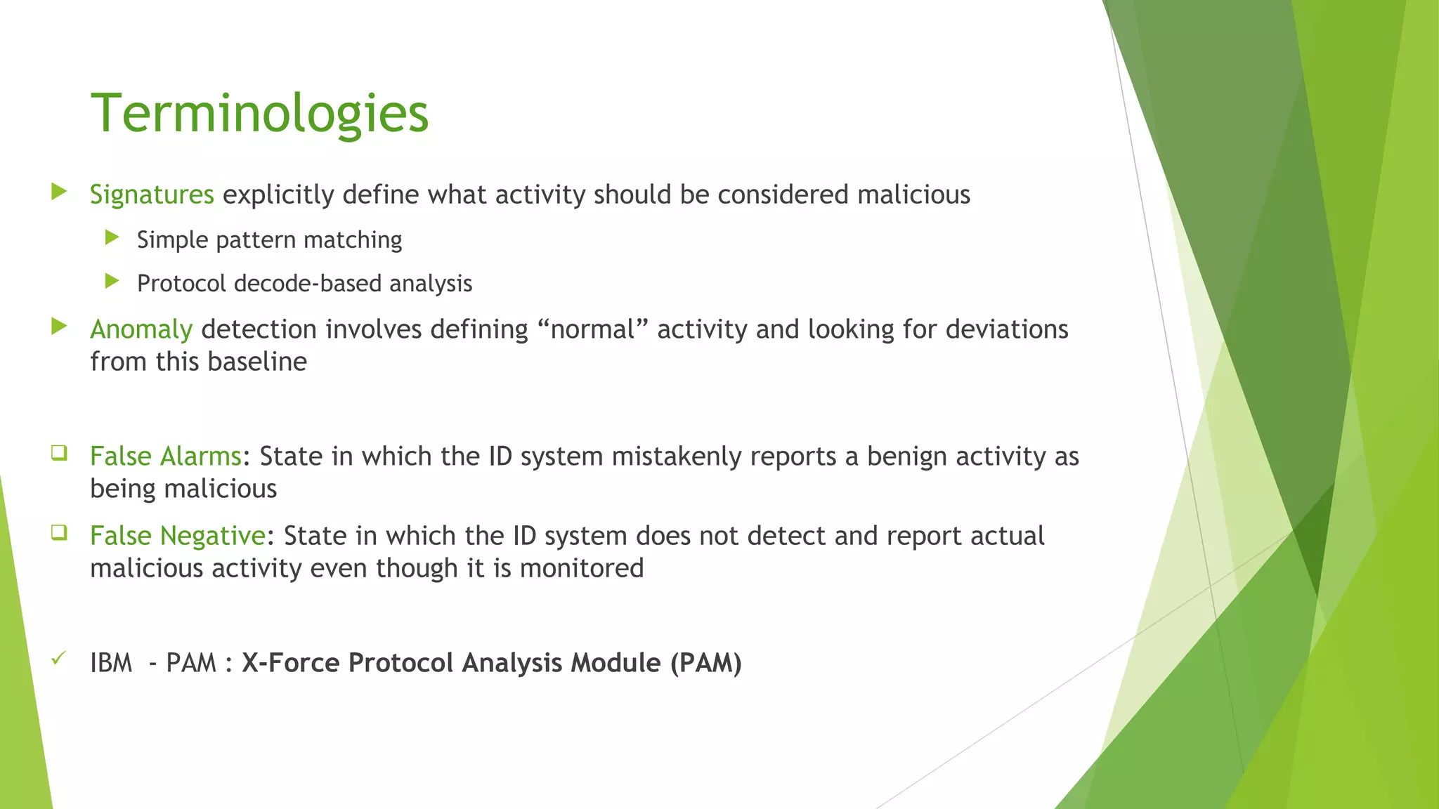 Terminologies
 Signatures explicitly define what activity should be considered malicious
 Simple pattern matching
 Protocol decode-based analysis
 Anomaly detection involves defining “normal” activity and looking for deviations
from this baseline
 False Alarms: State in which the ID system mistakenly reports a benign activity as
being malicious
 False Negative: State in which the ID system does not detect and report actual
malicious activity even though it is monitored
 IBM - PAM : X-Force Protocol Analysis Module (PAM)
 