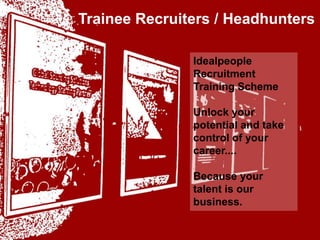 Trainee Recruiters / Headhunters idealpeople Idealpeople Recruitment Training Scheme Unlock your potential and take control of your career.... Because your talent is our business. your talent is our business 