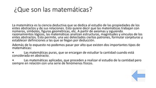 ¿Que son las matemáticas?
La matemática es la ciencia deductiva que se dedica al estudio de las propiedades de los
entes abstractos y de sus relaciones. Esto quiere decir que las matemáticas trabajan con
números, símbolos, figuras geométricas, etc. A partir de axiomas y siguiendo
razonamientos lógicos, las matemáticas analizan estructuras, magnitudes y vínculos de los
entes abstractos. Esto permite, una vez detectados ciertos patrones, formular conjeturas y
establecer definiciones a las que se llegan por deducción.
Además de lo expuesto no podemos pasar por alto que existen dos importantes tipos de
matemáticas:
• Las matemáticas puras, que se encargan de estudiar la cantidad cuando está
considerada en abstracto.
• Las matemáticas aplicadas, que proceden a realizar el estudio de la cantidad pero
siempre en relación con una serie de fenómenos físicos.