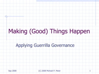 Making (Good) Things Happen Applying Guerrilla Governance Sep 2008 (C) 2008 Michael P. Meier 