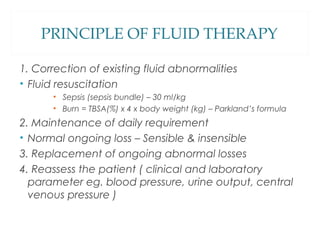 PRINCIPLE OF FLUID THERAPY
1. Correction of existing fluid abnormalities
• Fluid resuscitation
• Sepsis (sepsis bundle) – 30 ml/kg
• Burn = TBSA(%) x 4 x body weight (kg) – Parkland’s formula
2. Maintenance of daily requirement
• Normal ongoing loss – Sensible & insensible
3. Replacement of ongoing abnormal losses
4. Reassess the patient ( clinical and laboratory
parameter eg. blood pressure, urine output, central
venous pressure )
 