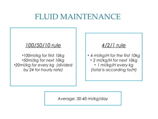 FLUID MAINTENANCE
100/50/10 rule
•100ml/kg for first 10kg
•50ml/kg for next 10kg
•20ml/kg for every kg (divided
by 24 for hourly rate)
4/2/1 rule
• 4 ml/kg/H for the first 10kg
• 2 ml/kg/H for next 10kg
• 1 ml/kg/H every kg
(total is according to/H)
Average: 30-40 ml/kg/day
 