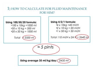 1) HOW TO CALCULATE FOR FLUID MAINTENANCE
FOR HIM?
Using 100/50/20 formula:
•100 x 10kg =1000 ml
•50 x 10 kg = 500 ml
•20 x 50 kg = 1000 ml
Total = 2500 ml
Using 4/2/1 formula:
•4 x 10kg =40 ml/H
•2 x 10 kg = 20 ml/H
•1 x 50 kg = 50 ml/H
Total 110 ml/H x 24 H = 2640 ml
Using average 35 ml/kg/day: 2450 ml
≈ 5 pints
 
