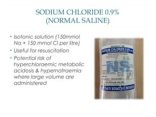 SODIUM CHLORIDE 0.9%
(NORMAL SALINE)
• Isotonic solution (150mmol
Na + 150 mmol Cl per litre)
• Useful for resuscitation
• Potential risk of
hyperchloraemic metabolic
acidosis & hypernatraemia
where large volume are
administered
 