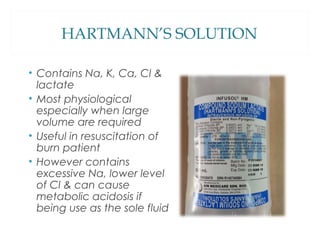 HARTMANN’S SOLUTION
• Contains Na, K, Ca, Cl &
lactate
• Most physiological
especially when large
volume are required
• Useful in resuscitation of
burn patient
• However contains
excessive Na, lower level
of Cl & can cause
metabolic acidosis if
being use as the sole fluid
 