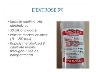 DEXTROSE 5%
• Isotonic solution - No
electrolytes
• 50 g/L of glucose
• Provide modest calories
(1L - 200kcal)
• Rapidly metabolized &
distribute evenly
throughout the all
compartments
 