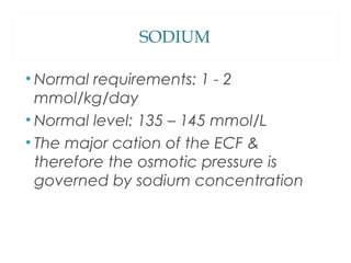 SODIUM
• Normal requirements: 1 - 2
mmol/kg/day
• Normal level: 135 – 145 mmol/L
• The major cation of the ECF &
therefore the osmotic pressure is
governed by sodium concentration
 