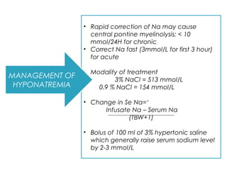 • Rapid correction of Na may cause
central pontine myelinolysis; < 10
mmol/24H for chronic
• Correct Na fast (3mmol/L for first 3 hour)
for acute
• Modality of treatment
3% NaCl = 513 mmol/L
0.9 % NaCl = 154 mmol/L
• Change in Se Na=‘
Infusate Na – Serum Na
(TBW+1)
• Bolus of 100 ml of 3% hypertonic saline
which generally raise serum sodium level
by 2-3 mmol/L
MANAGEMENT OF
HYPONATREMIA
 