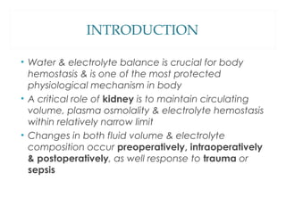 INTRODUCTION
• Water & electrolyte balance is crucial for body
hemostasis & is one of the most protected
physiological mechanism in body
• A critical role of kidney is to maintain circulating
volume, plasma osmolality & electrolyte hemostasis
within relatively narrow limit
• Changes in both fluid volume & electrolyte
composition occur preoperatively, intraoperatively
& postoperatively, as well response to trauma or
sepsis
 