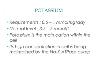 POTASSIUM
• Requirements : 0.5 – 1 mmol/kg/day
• Normal level : 3.5 – 5 mmol/L
• Potassium is the main cation within the
cell
• Its high concentration in cell is being
maintained by the Na-K ATPase pump
 