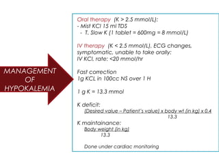 Oral therapy (K > 2.5 mmol/L):
- Mist KCl 15 ml TDS
- T. Slow K (1 tablet = 600mg = 8 mmol/L)
IV therapy (K < 2.5 mmol/L), ECG changes,
symptomatic, unable to take orally:
IV KCl, rate: <20 mmol/hr
Fast correction
1g KCL in 100cc NS over 1 H
1 g K = 13.3 mmol
K deficit:
(Desired value – Patient’s value) x body wt (in kg) x 0.4
13.3
K maintainance:
Body weight (in kg)
13.3
Done under cardiac monitoring
MANAGEMENT
OF
HYPOKALEMIA
 