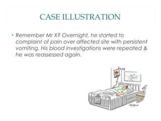 CASE ILLUSTRATION
• Remember Mr X? Overnight, he started to
complaint of pain over affected site with persistent
vomiting. His blood investigations were repeated &
he was reassessed again.
 