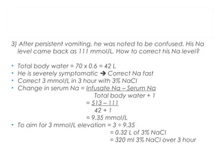 3) After persistent vomiting, he was noted to be confused. His Na
level came back as 111 mmol/L. How to correct his Na level?
• Total body water = 70 x 0.6 = 42 L
• He is severely symptomatic  Correct Na fast
• Correct 3 mmol/L in 3 hour with 3% NaCl
• Change in serum Na = Infusate Na – Serum Na
Total body water + 1
= 513 – 111
42 + 1
= 9.35 mmol/L
• To aim for 3 mmol/L elevation = 3 ÷ 9.35
= 0.32 L of 3% NaCl
= 320 ml 3% NaCl over 3 hour
 