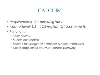 CALCIUM
• Requirements : 0.1 mmol/kg/day
• Normal level: 8.5 – 10.6 mg/dL; 2.1-2.65 mmol/L
• Functions:
• Bone density
• Muscle contraction
• Second messenger for hormones & neurotransmitters
• Blood coagulation pathway (intrinsic pathway)
 