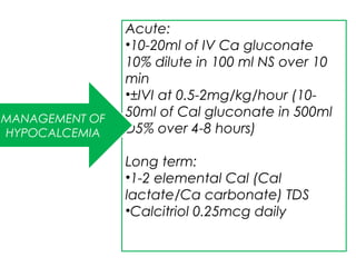 Acute:
•10-20ml of IV Ca gluconate
10% dilute in 100 ml NS over 10
min
•±IVI at 0.5-2mg/kg/hour (10-
50ml of Cal gluconate in 500ml
D5% over 4-8 hours)
Long term:
•1-2 elemental Cal (Cal
lactate/Ca carbonate) TDS
•Calcitriol 0.25mcg daily
MANAGEMENT OF
HYPOCALCEMIA
 