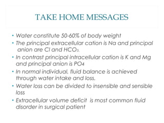 • Water constitute 50-60% of body weight
• The principal extracellular cation is Na and principal
anion are Cl and HCO3.
• In contrast principal intracellular cation is K and Mg
and principal anion is PO4
• In normal individual, fluid balance is achieved
through water intake and loss.
• Water loss can be divided to insensible and sensible
loss
• Extracellular volume deficit is most common fluid
disorder in surgical patient
TAKE HOME MESSAGES
 