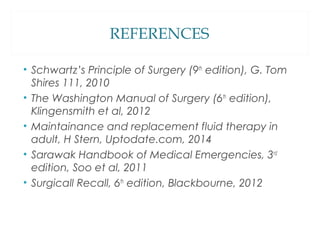 REFERENCES
• Schwartz’s Principle of Surgery (9th
edition), G. Tom
Shires 111, 2010
• The Washington Manual of Surgery (6th
edition),
Klingensmith et al, 2012
• Maintainance and replacement fluid therapy in
adult, H Stern, Uptodate.com, 2014
• Sarawak Handbook of Medical Emergencies, 3rd
edition, Soo et al, 2011
• Surgicall Recall, 6th
edition, Blackbourne, 2012
 