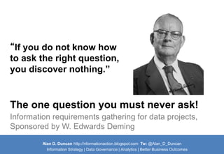 Alan D. Duncan http://nformationaction.blogspot.com Tw: @Alan_D_Duncan 
Information Strategy | Data Governance | Analytics | Better Business Outcomes 
Information requirements gathering for data projects, Sponsored by W. Edwards Deming 
The one question you must never ask! 
“If you do not know how to ask the right question, you discover nothing.”  