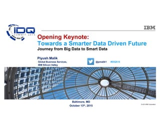 © 2015 IBM Corporation
Baltimore, MD
October 13th, 2015
Opening Keynote:
Towards a Smarter Data Driven Future
Journey from Big Data to Smart Data
Piyush Malik
Global Business Services, @pmalik1 #IDQS15
IBM Silicon Valley
 