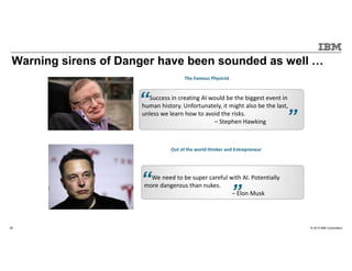 © 2015 IBM Corporation25
Warning sirens of Danger have been sounded as well
The Famous Physicist
Success in creating AI would be the biggest event in
human history. Unfortunately, it might also be the last,
unless we learn how to avoid the risks.
– Stephen Hawking
Out of the world thinker and Entrepreneur
We need to be super careful with AI. Potentially
more dangerous than nukes.
– Elon Musk
 