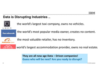 © 2015 IBM Corporation30
Data is Disrupting Industries ..
t the world’s largest taxi company, owns no vehicles.
Face the world’s most popular media owner, creates no content.
the most valuable retailer, has no inventory.
e world’s largest accommodation provider, owns no real estate.
They are all new age Data – Driven companies!
Guess who will be next? Are you ready to disrupt?
 