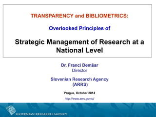 TRANSPARENCY and BIBLIOMETRICS:
Overlooked Principles of
Strategic Management of Research at a
National Level
Dr. Franci Demšar
Director
Slovenian Research Agency
(ARRS)
Prague, October 2014
http://www.arrs.gov.si/
 