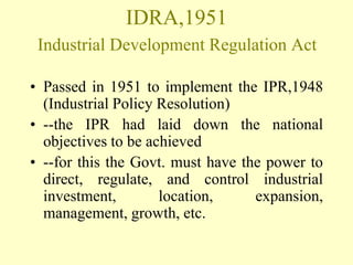 IDRA,1951
 Industrial Development Regulation Act

• Passed in 1951 to implement the IPR,1948
  (Industrial Policy Resolution)
• --the IPR had laid down the national
  objectives to be achieved
• --for this the Govt. must have the power to
  direct, regulate, and control industrial
  investment,        location,     expansion,
  management, growth, etc.
 