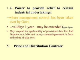 • 4. Power to provide relief to certain
      industrial undertakings:
--where management control has been taken
  over by Govt.
• --validity: 1 year – may be extended (upto 8yrs)
• May suspend the applicability of provisions Acts like Indl
  Disputes Act, MW Act or any contract/agreement in force
  at the time of take over.


5.    Price and Distribution Controls:
 