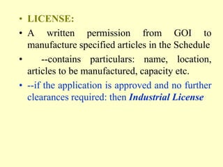• LICENSE:
• A written permission from GOI to
  manufacture specified articles in the Schedule
•     --contains particulars: name, location,
  articles to be manufactured, capacity etc.
• --if the application is approved and no further
  clearances required: then Industrial License
 