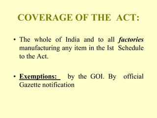 COVERAGE OF THE ACT:

• The whole of India and to all factories
  manufacturing any item in the Ist Schedule
  to the Act.

• Exemptions:       by the GOI. By   official
  Gazette notification
 