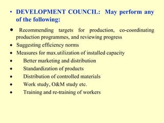 • DEVELOPMENT COUNCIL: May perform any
  of the following:
  Recommending targets for production, co-coordinating
 production programmes, and reviewing progress
 Suggesting efficiency norms
 Measures for max.utilization of installed capacity
    Better marketing and distribution
    Standardization of products
    Distribution of controlled materials
    Work study, O&M study etc.
    Training and re-training of workers
 