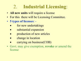 2.     Industrial Licensing:
• All new units will require a license
• For this there will be Licensing Committee.
• 5 types of licenses: -
        for new undertakings
        substantial expansion
        production of new articles
        change in location
        carrying on business(COB)
• Govt. may give exemption, revoke or amend the
  license
 