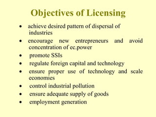 Objectives of Licensing
achieve desired pattern of dispersal of
industries
encourage new entrepreneurs and avoid
concentration of ec.power
 promote SSIs
 regulate foreign capital and technology
ensure proper use of technology and scale
economies
 control industrial pollution
 ensure adequate supply of goods
 employment generation
 