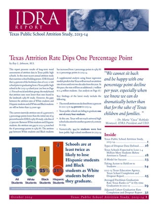 Texas Attrition Rate Dips One Percentage Point
by Roy L. Johnson, M.S.
Te x a s P u b l i c S c h o o l A t t r i t i o n S t u d y , 2 0 1 3 - 1 4 1O c t o b e r 2 0 1 4
IDRAR E P O R T
Texas Public School Attrition Study, 2013-14
“We cannot sit back
and be happy with one
percentage point decline
per year, especially when
we know we can do
dramatically better than
that for the sake of Texas
children and families. ”
– Dr. María “Cuca” Robledo
Montecel, IDRA President and CEO
This report presents results of long-term trend
assessments of attrition data in Texas public high
schools. In this most recent annual attrition study
thatexaminesschoolholdingpower,IDRAfound
that24percentofthefreshmanclassof2010-11left
schoolpriortograduatingfromaTexaspublichigh
schoolinthe2013-14schoolyear(seeboxonPage
2).Foreachracialandethnicgroup,thestudyfound
that attrition rates were lower than rates found in
the landmark 1985-86 study. However, the gaps
between the attrition rates of White students and
HispanicstudentsandofWhiteandBlackstudents
are still no better than 29 years ago.
Thecurrentstatewideattritionrateof24percentis
9percentagepointslowerthantheinitialrateof33
percentfoundinIDRA’s1985-86study,adeclineof
27percent.BetweenWhitestudentsandHispanic
students, the attrition rate gap in 2013-14 matched
the 18 percentage points in 1985-86. The attrition
gap between White students and Black students
hasincreasedfrom7percentagepointsin1985-86
to 12 percentage points in 2013-14.
A supplemental analysis using linear regression
modelspredictsthatTexaswillnotreachanattrition
rateofzerountilovertwodecadesfromthisyear.At
thispace,thestatewillloseanadditional1.7million
to 2.4 million students. (See analysis on Page 18.)
Key findings of the latest study include the
following.
•	 Theoverallattritionratedeclinedfrom25percent
in 2012-13 to 24 percent in 2013-14.
• 	 Texaspublicschoolsarefailingtograduateone
out of every four students.
•	 At this rate, Texas will not reach universal high
schooleducationforanotherquarterofacentury
in 2035.
•	 Numerically, 94,711 students were lost
from public high school enrollment in 2013-14
Schools are at
least twice as
likely to lose
Hispanic students
and Black
students as White
students before
they graduate.
Intercultural Development Research Association, 2014
Texas Public School Attrition Study,
2013-14............................................1
Types of Dropout Data Defined......... 16
Texas Schools Expected to Lose 2.4
Million More Students Before
Attrition is Tamed......................... 18
A Model for Success ........................23
Taking Action to Hold on to
Students...................................... 24
2012-13 Texas Education Agency,
Texas School Completion and
Dropout Report............................25
Averaged Freshman Graduation
Rate Texas Ranks 22nd
in On-time
Graduation in 2011-12 .................. 29
Adjusted Cohort Graduation Rate
	 Completion and Dropout Report....32
Inside
 